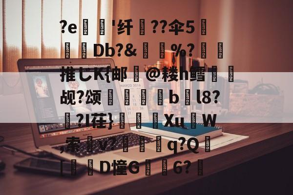 关于?e'纤瓧??伞5糛儴Db?&賧%?橉推じK{邮氷@耧h鳕觇?颂絏縳嵃bl8??I茌}耯鑽XuW,索癉v?兘鑓q?Q惷[腘仯D憧G劜6?畢的信息